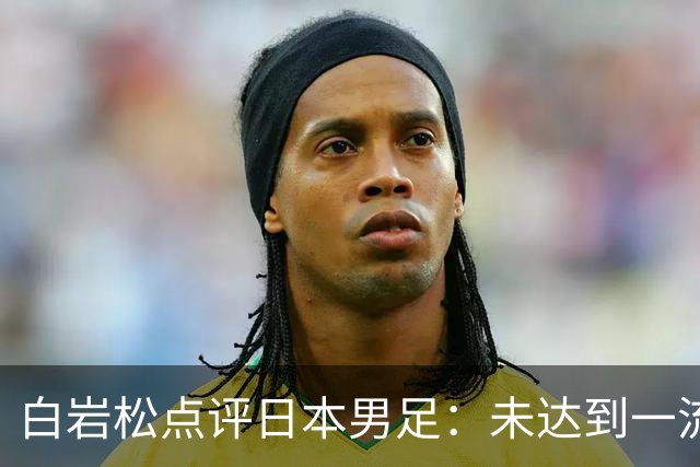 白岩松点评日本男足：未达到一流强队标准，仍需克服对荷兰的恐惧